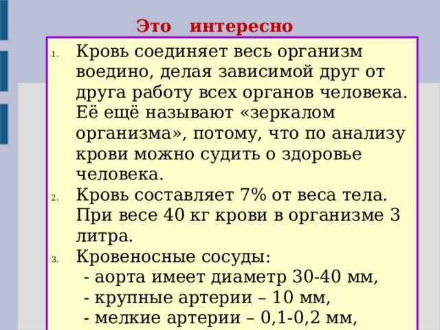 Это интересно Кровь соединяет весь организм воедино, делая зависимой друг от друга работу всех органов человека. Её ещё называют «зеркалом организма», потому, что по анализу крови можно судить о здоровье человека. Кровь составляет 7% от веса тела. При весе 40 кг крови в организме 3 литра. Кровеносные сосуды:  - аорта имеет диаметр 30-40 мм,  - крупные артерии – 10 мм,  - мелкие артерии – 0,1-0,2 мм,  - капилляры – 0,005 мм,  - вены – 25 мм. 