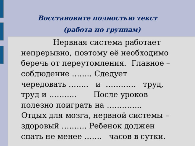 Восстановите полностью текст  (работа по группам)  Нервная система работает непрерывно, поэтому её необходимо беречь от переутомления. Главное – соблюдение …….. Следует чередовать …….. и ………… труд, труд и ……….. После уроков полезно поиграть на ………….. Отдых для мозга, нервной системы – здоровый ………. Ребенок должен спать не менее ……. часов в сутки. 