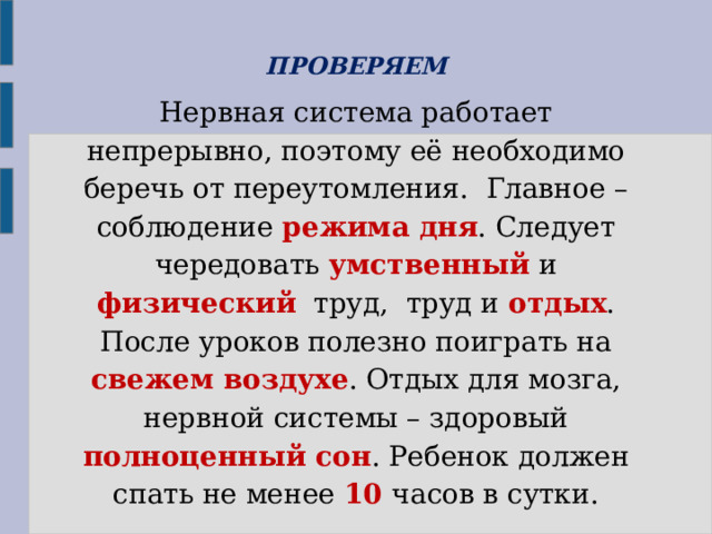 ПРОВЕРЯЕМ Нервная система работает непрерывно, поэтому её необходимо беречь от переутомления. Главное – соблюдение режима дня . Следует чередовать умственный и физический труд, труд и отдых . После уроков полезно поиграть на свежем воздухе . Отдых для мозга, нервной системы – здоровый полноценный сон . Ребенок должен спать не менее 10 часов в сутки. 