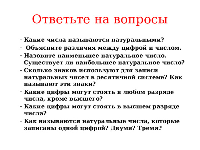 Ответьте на вопросы Какие числа называются натуральными?  Объясните различия между цифрой и числом.  Назовите наименьшее натуральное число. Существует ли наибольшее натуральное число? Сколько знаков используют для записи натуральных чисел в десятичной системе? Как называют эти знаки? Какие цифры могут стоять в любом разряде числа, кроме выс­шего? Какие цифры могут стоять в высшем разряде числа? Как называются натуральные числа, которые записаны одной цифрой? Двумя? Тремя? Какие числа называются натуральными?  Объясните различия между цифрой и числом.  Назовите наименьшее натуральное число. Существует ли наибольшее натуральное число? Сколько знаков используют для записи натуральных чисел в десятичной системе? Как называют эти знаки? Какие цифры могут стоять в любом разряде числа, кроме выс­шего? Какие цифры могут стоять в высшем разряде числа? Как называются натуральные числа, которые записаны одной цифрой? Двумя? Тремя? 