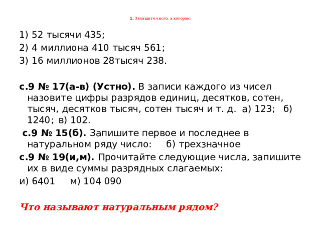 1. Запишите число, в котором:   1) 52 тысячи 435; 2) 4 миллиона 410 тысяч 561; 3) 16 миллионов 28тысяч 238. с.9 № 17(а-в) (Устно). В записи каждого из чисел назовите цифры разрядов единиц, десятков, сотен, тысяч, десятков тысяч, сотен тысяч и т. д. а) 123;  б) 1240;  в) 102.   с.9 № 15(б). Запишите первое и последнее в натуральном ряду число: б) трехзначное с.9 № 19(и,м). Прочитайте следующие числа, запишите их в виде суммы разрядных слагаемых: и) 6401 м) 104 090  Что называют натуральным рядом?  
