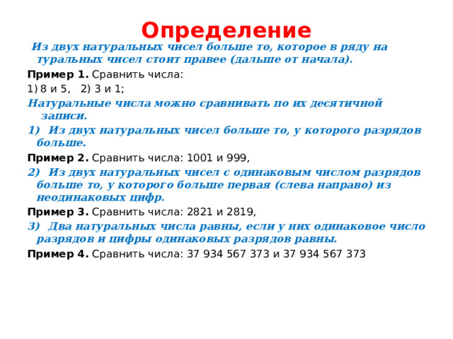 Определение    Из двух натуральных чисел больше то, которое в ряду на­туральных чисел стоит правее (дальше от начала). Пример 1. Сравнить числа: 8 и 5, 2) 3 и 1; Натуральные числа можно сравнивать по их десятичной записи. 1)  Из двух натуральных чисел больше то, у которого разрядов  больше. Пример 2. Сравнить числа: 1001 и 999, 2)  Из двух натуральных чисел с одинаковым числом разрядов  больше то, у которого больше первая (слева направо) из неодинаковых цифр. Пример 3. Сравнить числа: 2821 и 2819, 3)  Два натуральных числа равны, если у них одинаковое число  разрядов и цифры одинаковых разрядов равны. Пример 4. Сравнить числа: 37 934 567 373 и 37 934 567 373  