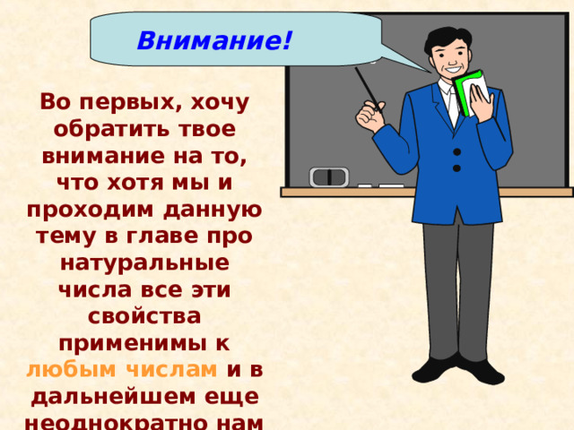 Внимание! Во первых, хочу обратить твое внимание на то, что хотя мы и проходим данную тему в главе про натуральные числа все эти свойства применимы к любым числам и в дальнейшем еще неоднократно нам понадобятся.  