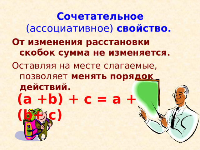 Сочетательное (ассоциативное) свойство.    От изменения расстановки скобок сумма не изменяется. Оставляя на месте слагаемые, позволяет менять порядок действий.  (a +b) + c = a + (b+ c) 