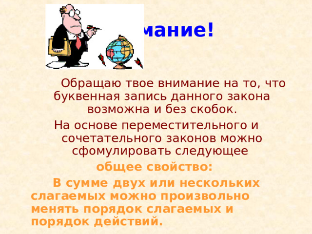 Внимание!  Обращаю твое внимание на то, что буквенная запись данного закона возможна и без скобок. На основе переместительного и сочетательного законов можно сфомулировать следующее общее свойство:   В сумме двух или нескольких слагаемых можно произвольно менять порядок слагаемых и порядок действий. 