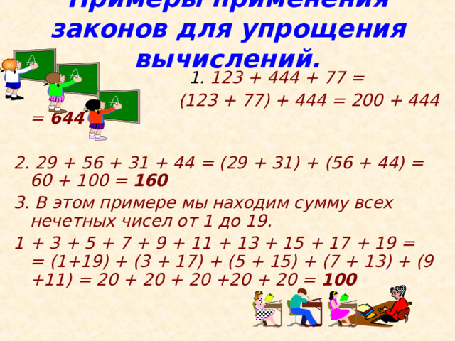 Примеры применения законов для упрощения вычислений.    1. 123 + 444 + 77 =  (123 + 77) + 444 = 200 + 444 = 644   2. 29 + 56 + 31 + 44 = (29 + 31) + (56 + 44) = 60 + 100 = 160  3. В этом примере мы находим сумму всех нечетных чисел от 1 до 19.  1 + 3 + 5 + 7 + 9 + 11 + 13 + 15 + 17 + 19 =  = (1+19) + (3 + 17) + (5 + 15) + (7 + 13) + (9 +11) = 20 + 20 + 20 +20 + 20 = 100   