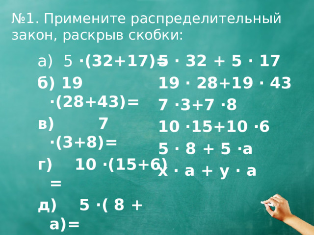 № 1. Примените распределительный закон, раскрыв скобки: 5 · 32 + 5 · 17 а) 5 ·(32+17)= 19 · 28+19 · 43 б) 19 ·(28+43)= 7 ·3+7 ·8 в) 7 ·(3+8)= 10 ·15+10 ·6 г) 10 ·(15+6) = 5 · 8 + 5 ·a д) 5 ·( 8 + a)= x · a + y · a е) (x + y) · a = 