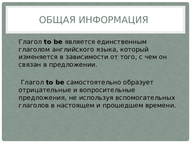 Общая информация Глагол to be является единственным глаголом английского языка, который изменяется в зависимости от того, с чем он связан в предложении.  Глагол to be самостоятельно образует отрицательные и вопросительные предложения, не используя вспомогательных глаголов в настоящем и прошедшем времени. 