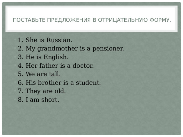Поставьте предложения в отрицательную форму.   1. She is Russian. 2. My grandmother is a pensioner. 3. He is English. 4. Her father is a doctor. 5. We are tall. 6. His brother is a student. 7. They are old. 8. I am short. 