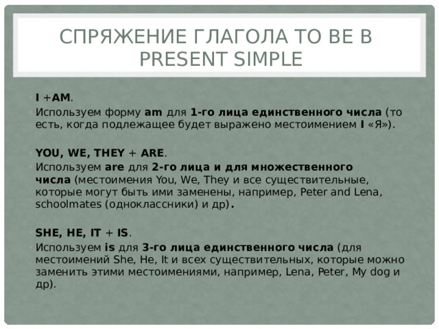 Спряжение глагола to be в Present Simple  I  + AM . Используем форму  am  для  1-го лица единственного числа  (то есть, когда подлежащее будет выражено местоимением  I  «Я»). YOU, WE, THEY  +  ARE . Используем  are  для  2-го лица и для множественного числа  (местоимения You, We, They и все существительные, которые могут быть ими заменены, например, Peter and Lena, schoolmates (одноклассники) и др) . SHE, HE, IT  +  IS . Используем  is  для  3-го лица единственного числа  (для местоимений She, He, It и всех существительных, которые можно заменить этими местоимениями, например, Lena, Peter, My dog и др). 