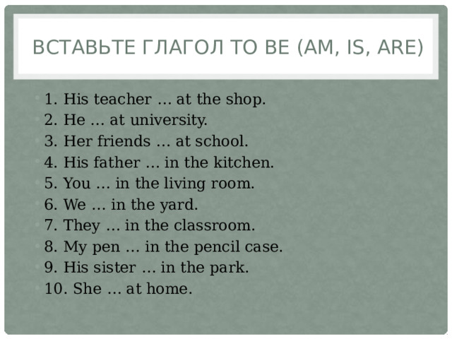  Вставьте глагол to be (am, is, are) 1. His teacher … at the shop. 2. He … at university. 3. Her friends … at school. 4. His father … in the kitchen. 5. You … in the living room. 6. We … in the yard. 7. They … in the classroom. 8. My pen … in the pencil case. 9. His sister … in the park. 10. She … at home. 