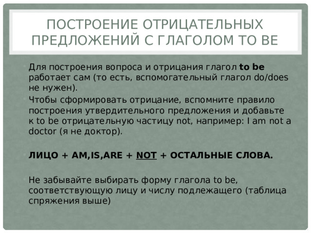 Построение отрицательных предложений с глаголом to be Для построения вопроса и отрицания глагол to be работает сам (то есть, вспомогательный глагол do/does не нужен). Чтобы сформировать отрицание, вспомните правило построения утвердительного предложения и добавьте к to be отрицательную частицу not, например: I am not a doctor (я не доктор). ЛИЦО + AM,IS,ARE + NOT + ОСТАЛЬНЫЕ СЛОВА. Не забывайте выбирать форму глагола to be, соответствующую лицу и числу подлежащего (таблица спряжения выше) 