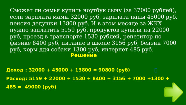 Сможет ли семья купить ноутбук сыну (за 37000 рублей), если зарплата мамы 32000 руб, зарплата папы 45000 руб, пенсия дедушки 13800 руб. И в этом месяце за ЖКХ нужно заплатить 5159 руб, продуктов купили на 22000 руб, проезд в транспорте 1530 рублей, репетитор по физике 8400 руб, питание в школе 3156 руб, бензин 7000 руб, корм для собаки 1300 руб, интернет 485 руб. Решение Доход : 32000 + 45000 + 13800 = 90800 (руб)       Расход: 5159 + 22000 + 1530 + 8400 + 3156 + 7000 +1300 + 485 = 49000 (руб) 