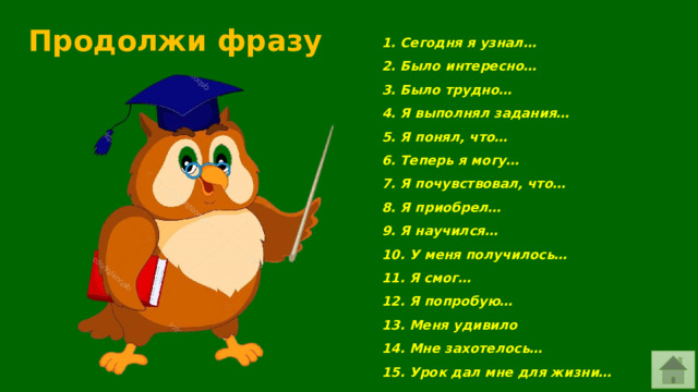 Продолжи фразу 1. Сегодня я узнал…  2. Было интересно…  3. Было трудно…  4. Я выполнял задания…  5. Я понял, что…  6. Теперь я могу…  7. Я почувствовал, что…  8. Я приобрел…  9. Я научился…  10. У меня получилось…  11. Я смог…  12. Я попробую…  13. Меня удивило  14. Мне захотелось…  15. Урок дал мне для жизни… 