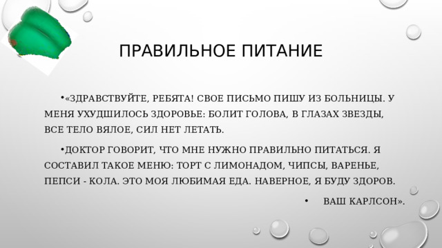 Правильное питание «Здравствуйте, ребята! Свое письмо пишу из больницы. У меня ухудшилось здоровье: болит голова, в глазах звезды, все тело вялое, сил нет летать. Доктор говорит, что мне нужно правильно питаться. Я составил такое меню: торт с лимонадом, чипсы, варенье, пепси - кола. Это моя любимая еда. Наверное, я буду здоров. Ваш Карлсон». 