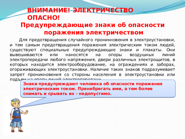 ВНИМАНИЕ! ЭЛЕКТРИЧЕСТВО ОПАСНО! Предупреждающие знаки об опасности поражения электричеством  Для предотвращения случайного проникновения в электроустановки, и тем самым предотвращения поражения электрическим током людей, существуют специальные предупреждающие знаки и плакаты. Они вывешиваются или наносятся на опоры воздушных линий электропередачи любого напряжения, двери различных электрощитов, в которых находится электрооборудование, на ограждениях и заборах, огораживающих электроустановки. Наличие таких знаков подразумевает запрет проникновения со стороны населения в электроустановки или подъем на опору линий электропередачи. Знаки предупреждают человека об опасности поражения электрическим током. Пренебрегать ими, а тем более снимать и срывать их - недопустимо. 