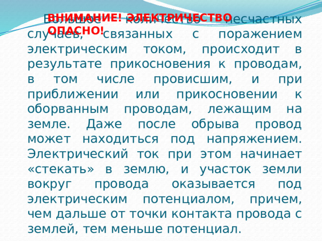 Большое количество несчастных случаев, связанных с поражением электрическим током, происходит в результате прикосновения к проводам, в том числе провисшим, и при приближении или прикосновении к оборванным проводам, лежащим на земле. Даже после обрыва провод может находиться под напряжением. Электрический ток при этом начинает «стекать» в землю, и участок земли вокруг провода оказывается под электрическим потенциалом, причем, чем дальше от точки контакта провода с землей, тем меньше потенциал. ВНИМАНИЕ! ЭЛЕКТРИЧЕСТВО ОПАСНО! 