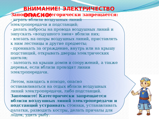 ВНИМАНИЕ! ЭЛЕКТРИЧЕСТВО ОПАСНО! Запомните, категорически запрещается: - играть вблизи воздушных линий электропередачи и подстанций;  - делать набросы на провода воздушных линий и запускать «воздушного змея» вблизи них; - влезать на опоры воздушных линий, приставлять к ним лестницы и другие предметы; - проникать за ограждение, внутрь или на крышу подстанций, открывать дверцы электрических щитков; - залезать на крыши домов и сооружений, а также деревья, если вблизи проходят линии электропередачи.   Летом, находясь в походе, опасно останавливаться на отдых вблизи воздушных линий электропередачи, либо подстанций. Запомните! Категорически запрещается вблизи воздушных линий электропередачи и подстанций устраивать стоянки, устанавливать палатки, разводить костры, делать причалы для лодок, удить рыбу. 
