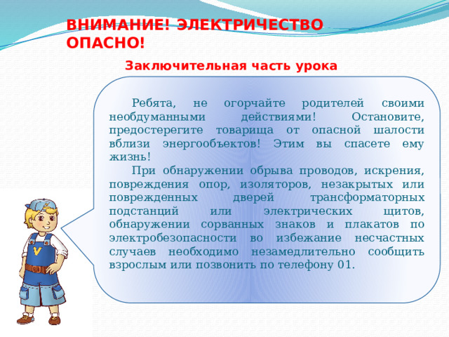 ВНИМАНИЕ! ЭЛЕКТРИЧЕСТВО ОПАСНО! Заключительная часть урока  Ребята, не огорчайте родителей своими необдуманными действиями! Остановите, предостерегите товарища от опасной шалости вблизи энергообъектов! Этим вы спасете ему жизнь!  При обнаружении обрыва проводов, искрения, повреждения опор, изоляторов, незакрытых или поврежденных дверей трансформаторных подстанций или электрических щитов, обнаружении сорванных знаков и плакатов по электробезопасности во избежание несчастных случаев необходимо незамедлительно сообщить взрослым или позвонить по телефону 01. 