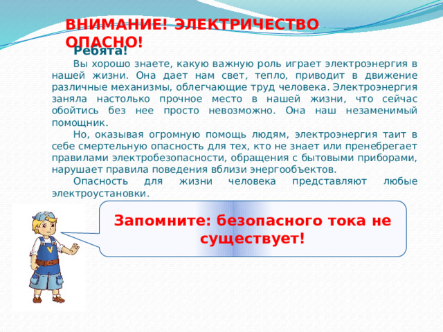 ВНИМАНИЕ! ЭЛЕКТРИЧЕСТВО ОПАСНО! Ребята! Вы хорошо знаете, какую важную роль играет электроэнергия в нашей жизни. Она дает нам свет, тепло, приводит в движение различные механизмы, облегчающие труд человека. Электроэнергия заняла настолько прочное место в нашей жизни, что сейчас обойтись без нее просто невозможно. Она наш незаменимый помощник. Но, оказывая огромную помощь людям, электроэнергия таит в себе смертельную опасность для тех, кто не знает или пренебрегает правилами электробезопасности, обращения с бытовыми приборами, нарушает правила поведения вблизи энергообъектов. Опасность для жизни человека представляют любые электроустановки.   Запомните: безопасного тока не существует! 