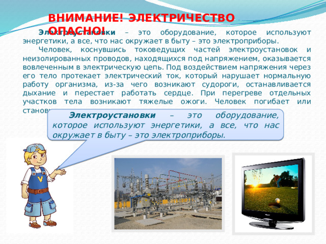 ВНИМАНИЕ! ЭЛЕКТРИЧЕСТВО ОПАСНО! Электроустановки – это оборудование, которое используют энергетики, а все, что нас окружает в быту – это электроприборы. Человек, коснувшись токоведущих частей электроустановок и неизолированных проводов, находящихся под напряжением, оказывается вовлеченным в электрическую цепь. Под воздействием напряжения через его тело протекает электрический ток, который нарушает нормальную работу организма, из-за чего возникают судороги, останавливается дыхание и перестает работать сердце. При перегреве отдельных участков тела возникают тяжелые ожоги. Человек погибает или становится инвалидом. Электроустановки – это оборудование, которое используют энергетики, а все, что нас окружает в быту – это электроприборы. 