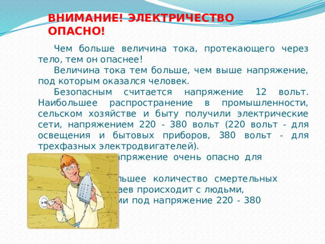ВНИМАНИЕ! ЭЛЕКТРИЧЕСТВО ОПАСНО! Чем больше величина тока, протекающего через тело, тем он опаснее!  Величина тока тем больше, чем выше напряжение, под которым оказался человек. Безопасным считается напряжение 12 вольт.  Наибольшее распространение в промышленности, сельском хозяйстве и быту получили электрические сети, напряжением 220 - 380 вольт (220 вольт - для освещения и бытовых приборов, 380 вольт - для трехфазных электродвигателей).    Это напряжение очень опасно для     человека.    Наибольшее количество смертельных    случаев происходит с людьми,     попавшими под напряжение 220 - 380     вольт. 