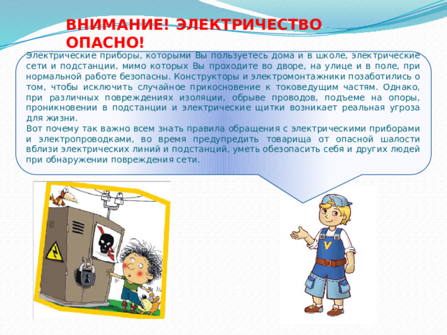 ВНИМАНИЕ! ЭЛЕКТРИЧЕСТВО ОПАСНО! Электрические приборы, которыми Вы пользуетесь дома и в школе, электрические сети и подстанции, мимо которых Вы проходите во дворе, на улице и в поле, при нормальной работе безопасны. Конструкторы и электромонтажники позаботились о том, чтобы исключить случайное прикосновение к токоведущим частям. Однако, при различных повреждениях изоляции, обрыве проводов, подъеме на опоры, проникновении в подстанции и электрические щитки возникает реальная угроза для жизни. Вот почему так важно всем знать правила обращения с электрическими приборами и электропроводками, во время предупредить товарища от опасной шалости вблизи электрических линий и подстанций, уметь обезопасить себя и других людей при обнаружении повреждения сети. 