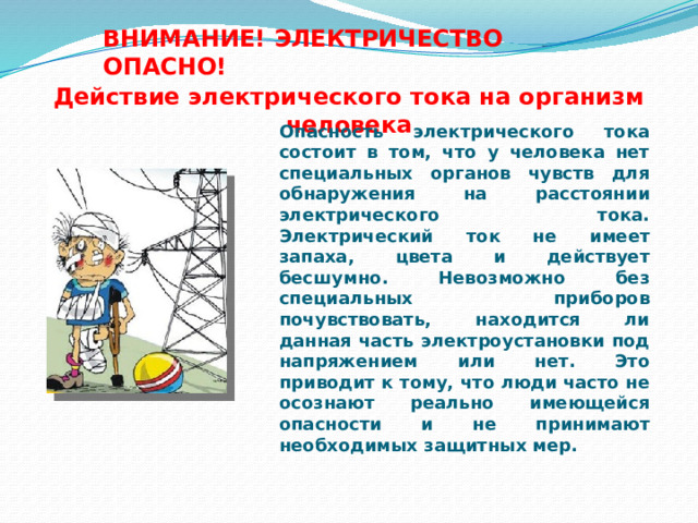 ВНИМАНИЕ! ЭЛЕКТРИЧЕСТВО ОПАСНО! Действие электрического тока на организм человека Опасность электрического тока состоит в том, что у человека нет специальных органов чувств для обнаружения на расстоянии электрического тока. Электрический ток не имеет запаха, цвета и действует бесшумно. Невозможно без специальных приборов почувствовать, находится ли данная часть электроустановки под напряжением или нет. Это приводит к тому, что люди часто не осознают реально имеющейся опасности и не принимают необходимых защитных мер.  