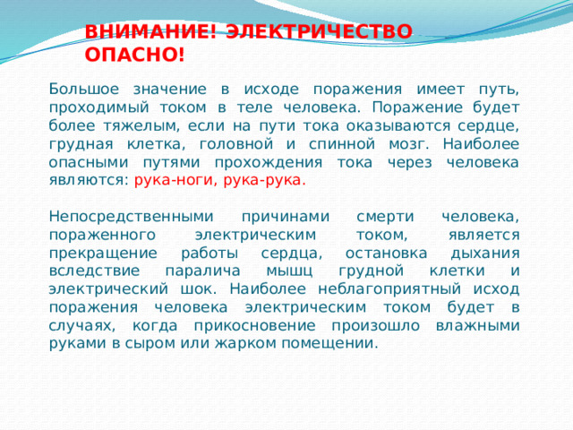 ВНИМАНИЕ! ЭЛЕКТРИЧЕСТВО ОПАСНО! Большое значение в исходе поражения имеет путь, проходимый током в теле человека. Поражение будет более тяжелым, если на пути тока оказываются сердце, грудная клетка, головной и спинной мозг. Наиболее опасными путями прохождения тока через человека являются: рука-ноги, рука-рука. Непосредственными причинами смерти человека, пораженного электрическим током, является прекращение работы сердца, остановка дыхания вследствие паралича мышц грудной клетки и электрический шок. Наиболее неблагоприятный исход поражения человека электрическим током будет в случаях, когда прикосновение произошло влажными руками в сыром или жарком помещении. 