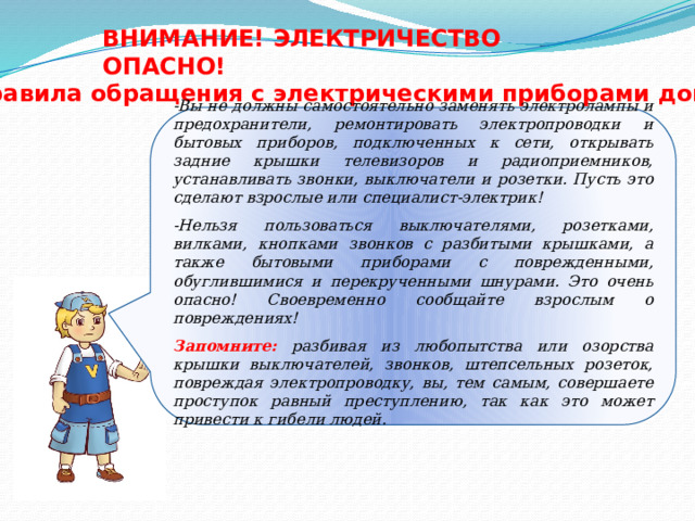 ВНИМАНИЕ! ЭЛЕКТРИЧЕСТВО ОПАСНО! Правила обращения с электрическими приборами дома -Вы не должны самостоятельно заменять электролампы и предохранители, ремонтировать электропроводки и бытовых приборов, подключенных к сети, открывать задние крышки телевизоров и радиоприемников, устанавливать звонки, выключатели и розетки. Пусть это сделают взрослые или специалист-электрик!  -Нельзя пользоваться выключателями, розетками, вилками, кнопками звонков с разбитыми крышками, а также бытовыми приборами с поврежденными, обуглившимися и перекрученными шнурами. Это очень опасно! Своевременно сообщайте взрослым о повреждениях!  Запомните:  разбивая из любопытства или озорства крышки выключателей, звонков, штепсельных розеток, повреждая электропроводку, вы, тем самым, совершаете проступок равный преступлению, так как это может привести к гибели людей. 