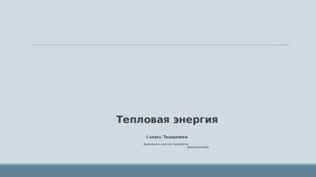       Тепловая энергия   6 класс. Технология.   Выполнила: учитель технологии  Василькина В.В. 