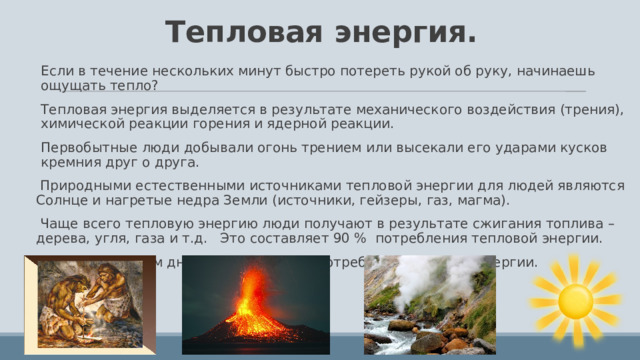 Тепловая энергия. Если в течение нескольких минут быстро потереть рукой об руку, начинаешь ощущать тепло? Тепловая энергия выделяется в результате механического воздействия (трения), химической реакции горения и ядерной реакции. Первобытные люди добывали огонь трением или высекали его ударами кусков кремния друг о друга.  Природными естественными источниками тепловой энергии для людей являются Солнце и нагретые недра Земли (источники, гейзеры, газ, магма).  Чаще всего тепловую энергию люди получают в результате сжигания топлива – дерева, угля, газа и т.д. Это составляет 90 % потребления тепловой энергии. Однако с каждым днем увеличивается потребление атомной энергии. 