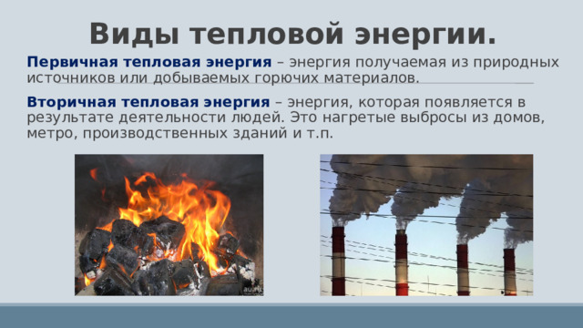 Виды тепловой энергии. Первичная тепловая энергия – энергия получаемая из природных источников или добываемых горючих материалов. Вторичная тепловая энергия – энергия, которая появляется в результате деятельности людей. Это нагретые выбросы из домов, метро, производственных зданий и т.п. 