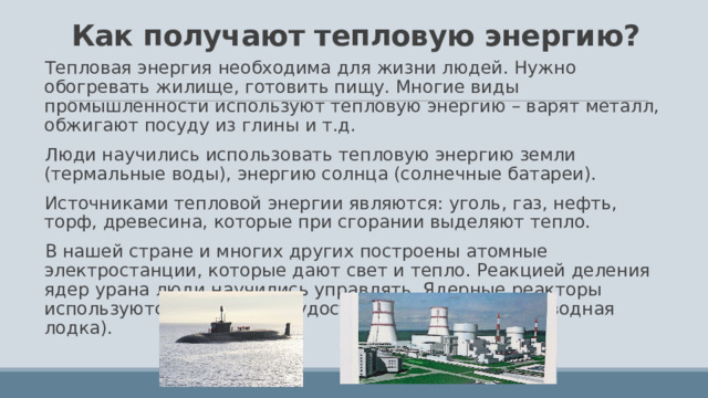 Как получают тепловую энергию? Тепловая энергия необходима для жизни людей. Нужно обогревать жилище, готовить пищу. Многие виды промышленности используют тепловую энергию – варят металл, обжигают посуду из глины и т.д. Люди научились использовать тепловую энергию земли (термальные воды), энергию солнца (солнечные батареи). Источниками тепловой энергии являются: уголь, газ, нефть, торф, древесина, которые при сгорании выделяют тепло. В нашей стране и многих других построены атомные электростанции, которые дают свет и тепло. Реакцией деления ядер урана люди научились управлять. Ядерные реакторы используются в авиации, судостроении (атомная подводная лодка). 