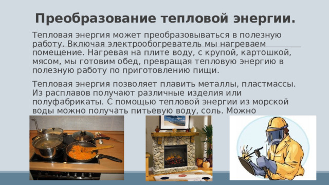 Преобразование тепловой энергии. Тепловая энергия может преобразовываться в полезную работу. Включая электрообогреватель мы нагреваем помещение. Нагревая на плите воду, с крупой, картошкой, мясом, мы готовим обед, превращая тепловую энергию в полезную работу по приготовлению пищи. Тепловая энергия позволяет плавить металлы, пластмассы. Из расплавов получают различные изделия или полуфабрикаты. С помощью тепловой энергии из морской воды можно получать питьевую воду, соль. Можно сваривать металлы. 