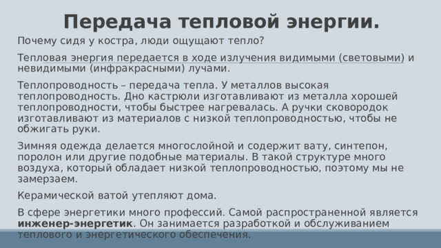 Передача тепловой энергии. Почему сидя у костра, люди ощущают тепло? Тепловая энергия передается в ходе излучения видимыми (световыми) и невидимыми (инфракрасными) лучами. Теплопроводность – передача тепла. У металлов высокая теплопроводность. Дно кастрюли изготавливают из металла хорошей теплопроводности, чтобы быстрее нагревалась. А ручки сковородок изготавливают из материалов с низкой теплопроводностью, чтобы не обжигать руки. Зимняя одежда делается многослойной и содержит вату, синтепон, поролон или другие подобные материалы. В такой структуре много воздуха, который обладает низкой теплопроводностью, поэтому мы не замерзаем. Керамической ватой утепляют дома. В сфере энергетики много профессий. Самой распространенной является инженер-энергетик . Он занимается разработкой и обслуживанием теплового и энергетического обеспечения. 