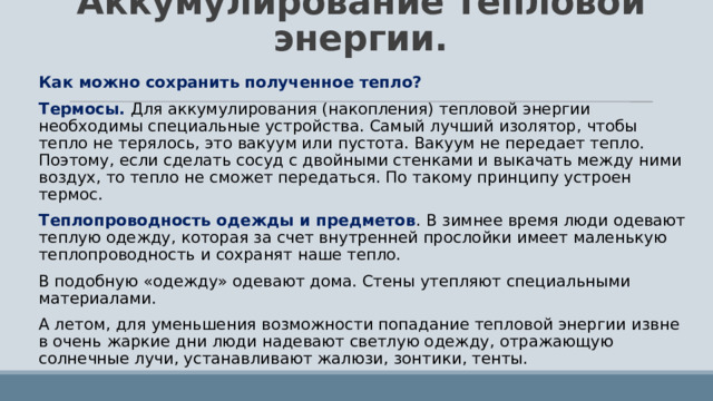 Аккумулирование тепловой энергии. Как можно сохранить полученное тепло? Термосы. Для аккумулирования (накопления) тепловой энергии необходимы специальные устройства. Самый лучший изолятор, чтобы тепло не терялось, это вакуум или пустота. Вакуум не передает тепло. Поэтому, если сделать сосуд с двойными стенками и выкачать между ними воздух, то тепло не сможет передаться. По такому принципу устроен термос. Теплопроводность одежды и предметов . В зимнее время люди одевают теплую одежду, которая за счет внутренней прослойки имеет маленькую теплопроводность и сохранят наше тепло. В подобную «одежду» одевают дома. Стены утепляют специальными материалами. А летом, для уменьшения возможности попадание тепловой энергии извне в очень жаркие дни люди надевают светлую одежду, отражающую солнечные лучи, устанавливают жалюзи, зонтики, тенты. 