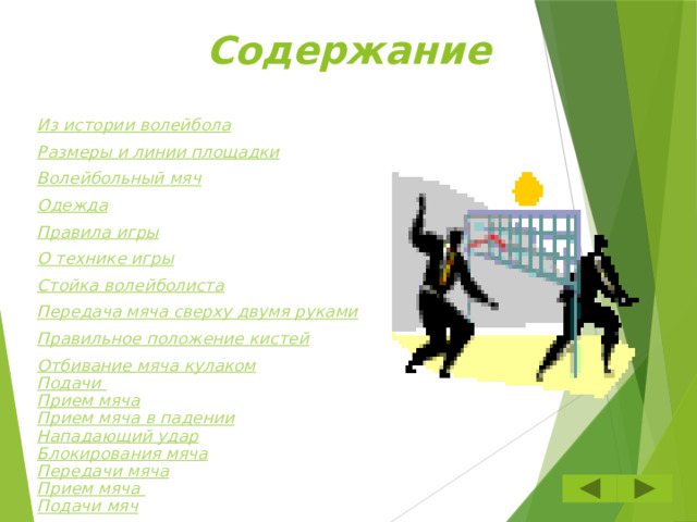 Содержание Из истории волейбола Размеры и линии площадки Волейбольный мяч Одежда Правила игры О технике игры Стойка волейболиста Передача мяча сверху двумя руками Правильное положение кистей Отбивание мяча кулаком Подачи Прием мяча Прием мяча в падении Нападающий удар Блокирования мяча Передачи мяча Прием мяча Подачи мяч  