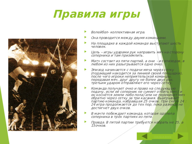 Правила игры Волейбол- коллективная игра. Она проводится между двумя командами. На площадке в каждой команде выступают шесть человек. Цель – игры ударами рук направить мяч на сторону соперника и там приземлить. Матч состоит из пяти партий, а они - из эпизодов, в любом из них разыгрывается одно очко. Эпизод начинается с подачи мяча через сетку (подающий находится за линией своей площадки), после чего игроки неприятельской команды, передавая мяч, друг другу не более двух раз, третьим ударом отправляют его через сетку. Команда получает очко и право на следующую подачу, если её соперник не сумеет отбить мяч ( и он коснётся земли либо пола) или не перекинет мяч обратно через сетку за три касания. Выигрывает партию команда, набравшая 25 очков. При счете 24 : 24 игра продолжается до тех пор, пока разница не достигнет двух очков. В мачте побеждает команда, которая одолела соперника в трёх партиях из пяти. Правда. В пятой партии требуется набрать не 25, а 15очков. 