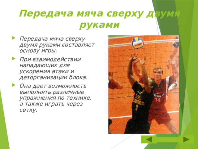 Передача мяча сверху двумя руками Передача мяча сверху двумя руками составляет основу игры. При взаимодействии нападающих для ускорения атаки и дезорганизации блока. Она дает возможность выполнять различные упражнения по технике, а также играть через сетку.  