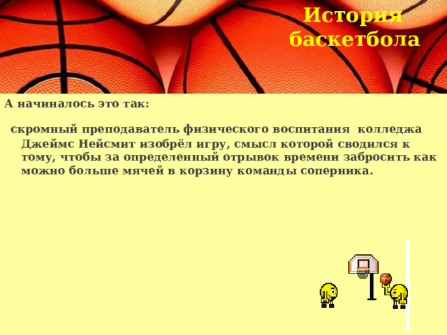 История  баскетбола  А начиналось это так:  скромный преподаватель физического воспитания колледжа Джеймс Нейсмит изобрёл игру, смысл которой сводился к тому, чтобы за определенный отрывок времени забросить как можно больше мячей в корзину команды соперника.   
