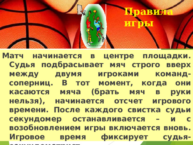 Правила игры   Матч начинается в центре площадки. Судья подбрасывает мяч строго вверх между двумя игроками команд-соперниц. В тот момент, когда они касаются мяча (брать мяч в руки нельзя), начинается отсчет игрового времени. После каждого свистка судьи секундомер останавливается – и с возобновлением игры включается вновь. Игровое время фиксирует судья-секундометрист.  
