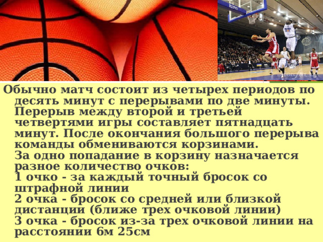 Обычно матч состоит из четырех периодов по десять минут с перерывами по две минуты. Перерыв между второй и третьей четвертями игры составляет пятнадцать минут. После окончания большого перерыва команды обмениваются корзинами.  За одно попадание в корзину назначается разное количество очков:  1 очко - за каждый точный бросок со штрафной линии  2 очка - бросок со средней или близкой дистанции (ближе трех очковой линии)  3 очка - бросок из-за трех очковой линии на расстоянии 6м 25см 