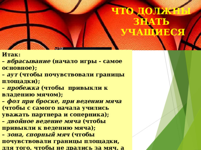 ЧТО ДОЛЖНЫ ЗНАТЬ  УЧАЩИЕСЯ Итак:  – вбрасывание (начало игры - самое основное);  – аут (чтобы почувствовали границы площадки);  – пробежка (чтобы привыкли к владению мячом);  – фол при броске,  при ведении мяча (чтобы с самого начала учились уважать партнера и соперника);  – двойное ведение мяча (чтобы привыкли к ведению мяча);  – зона, спорный мяч (чтобы почувствовали границы площадки, для того, чтобы не дрались за мяч, а знали, что есть судья, который их рассудит). 