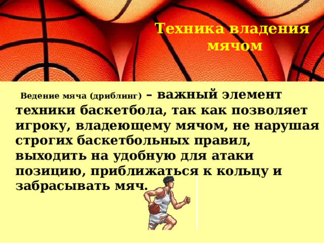  Техника владения  мячом    Ведение мяча (дриблинг)  – важный элемент техники баскетбола, так как позволяет игроку, владеющему мячом, не нарушая строгих баскетбольных правил, выходить на удобную для атаки позицию, приближаться к кольцу и забрасывать мяч. 