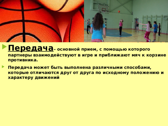 Передача – основной прием, с помощью которого партнеры взаимодействуют в игре и приближают мяч к корзине противника. Передача может быть выполнена различными способами, которые отличаются друг от друга по исходному положению и характеру движений 