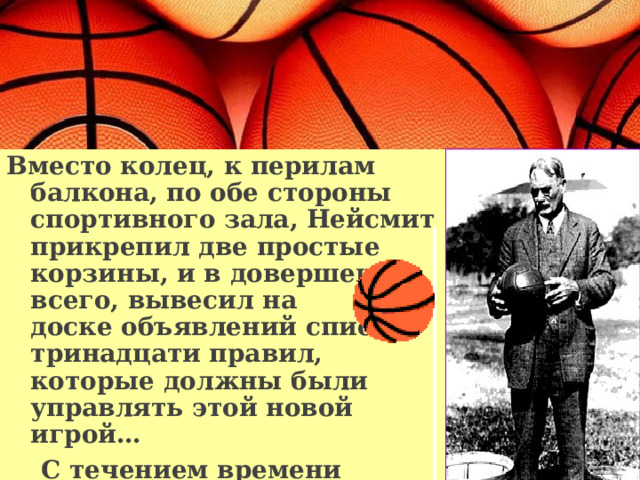 Вместо колец, к перилам балкона, по обе стороны спортивного зала, Нейсмит прикрепил две простые корзины, и в довершение всего, вывесил на  доске объявлений список тринадцати правил, которые должны были управлять этой новой игрой…  С течением времени баскетбол изменялся… 