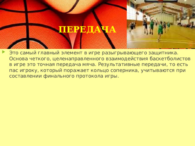 ПЕРЕДАЧА Это самый главный элемент в игре разыгрывающего защитника. Основа четкого, целенаправленного взаимодействия баскетболистов в игре это точная передача мяча. Результативные передачи, то есть пас игроку, который поражает кольцо соперника, учитываются при составлении финального протокола игры. 