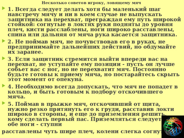 Несколько советов игроку, ловящему мяч 1. Всегда следует делать хотя бы маленький шаг навстречу мячу и ни в коем случае не выпускать защитника на перехват, преграждая ему путь широкой стойкой: согнутые в локтях руки подняты до уровня плеч, кисти расслаблены, ноги широко расставлены, спина или дальняя от мяча рука касается защитника. 2. Не поймав мяч, не почувствовав его в руках, не предпринимайте дальнейших действий, но обдумайте их заранее. 3. Если защитник стремится выйти впереди вас на перехват, не уступайте ему позиции - пусть он лучше собьет вас с ног, но не перехватит мяч. Постоянно будьте готовы к приему мяча, но постарайтесь скрыть этот момент от опекуна. 4. Необходимо всегда допускать, что мяч не попадет в кольцо, и быть готовым к подбору отскочившего мяча. 5. Поймав в прыжке мяч, отскочивший от щита, нужно резко притянуть его к груди, расставив локти широко в стороны, и еще до приземления решить, кому сделать первый пас. Приземляться следует на обе ноги - ступни расставлены чуть шире плеч, колени слегка согнуты. 