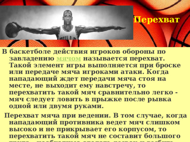 Перехват    В баскетболе действия игроков обороны по завладению мячом называется перехват. Такой элемент игры выполняется при броске или передаче мяча игроками атаки. Когда нападающий ждет передачи мяча стоя на месте, не выходит ему навстречу, то перехватить такой мяч сравнительно легко - мяч следует ловить в прыжке после рывка одной или двумя руками.  Перехват мяча при ведении. В том случае, когда нападающий противника ведет мяч слишком высоко и не прикрывает его корпусом, то перехватить такой мяч не составит большого труда - необходимо сделать рывок и выбить мяч у него одной или двумя руками.   